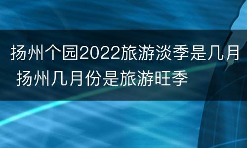扬州个园2022旅游淡季是几月 扬州几月份是旅游旺季