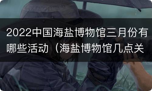 2022中国海盐博物馆三月份有哪些活动（海盐博物馆几点关门）