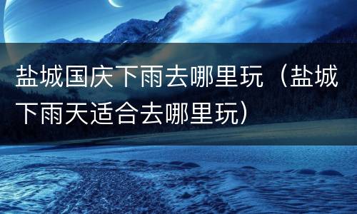 盐城国庆下雨去哪里玩（盐城下雨天适合去哪里玩）