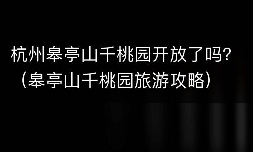 杭州皋亭山千桃园开放了吗？（皋亭山千桃园旅游攻略）