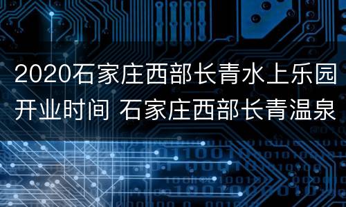 2020石家庄西部长青水上乐园开业时间 石家庄西部长青温泉门票