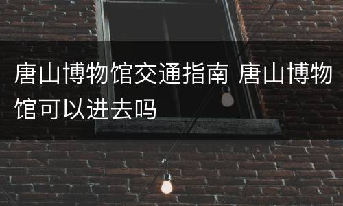 唐山博物馆交通指南 唐山博物馆可以进去吗