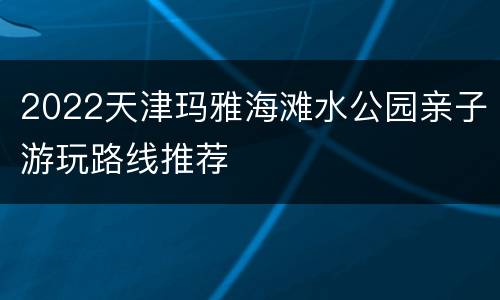 2022天津玛雅海滩水公园亲子游玩路线推荐