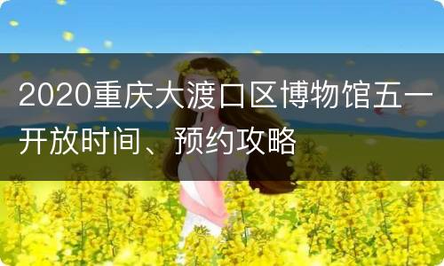 2020重庆大渡口区博物馆五一开放时间、预约攻略