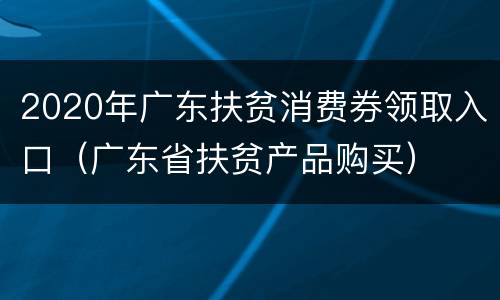 2020年广东扶贫消费券领取入口（广东省扶贫产品购买）