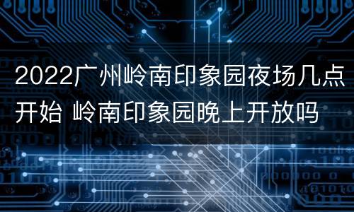 2022广州岭南印象园夜场几点开始 岭南印象园晚上开放吗