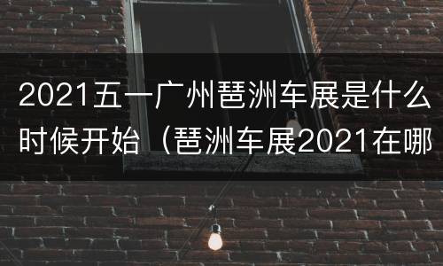 2021五一广州琶洲车展是什么时候开始（琶洲车展2021在哪个区）