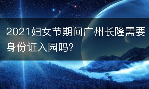 2021妇女节期间广州长隆需要身份证入园吗？