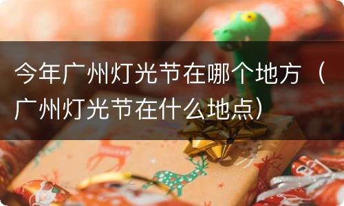 今年广州灯光节在哪个地方（广州灯光节在什么地点）