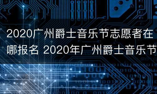 2020广州爵士音乐节志愿者在哪报名 2020年广州爵士音乐节