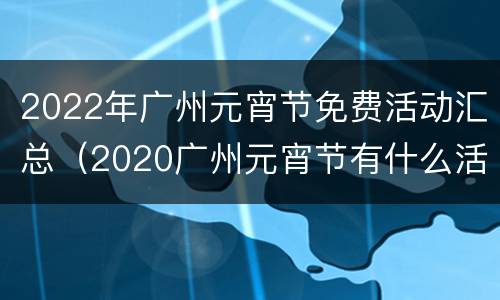 2022年广州元宵节免费活动汇总（2020广州元宵节有什么活动）