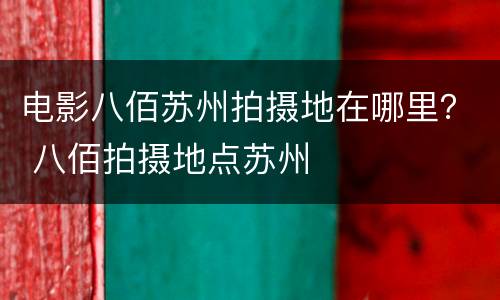 电影八佰苏州拍摄地在哪里？ 八佰拍摄地点苏州