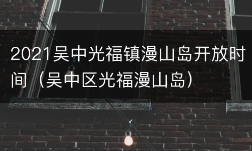 2021吴中光福镇漫山岛开放时间（吴中区光福漫山岛）