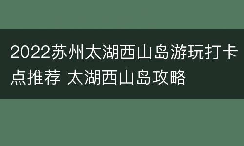 2022苏州太湖西山岛游玩打卡点推荐 太湖西山岛攻略