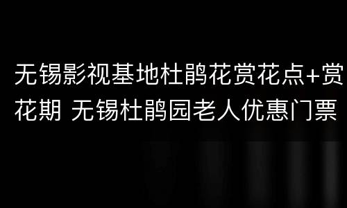 无锡影视基地杜鹃花赏花点+赏花期 无锡杜鹃园老人优惠门票
