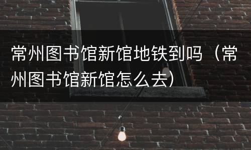 常州图书馆新馆地铁到吗（常州图书馆新馆怎么去）