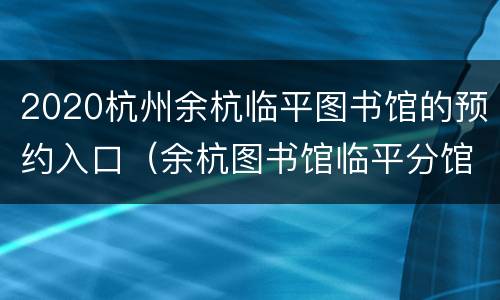 2020杭州余杭临平图书馆的预约入口（余杭图书馆临平分馆开馆时间）