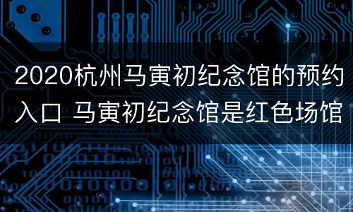 2020杭州马寅初纪念馆的预约入口 马寅初纪念馆是红色场馆吗