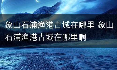 象山石浦渔港古城在哪里 象山石浦渔港古城在哪里啊