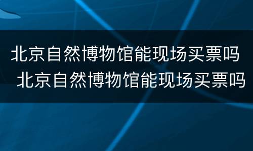 北京自然博物馆能现场买票吗 北京自然博物馆能现场买票吗多少钱