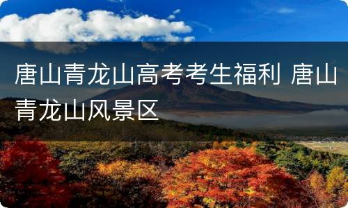 唐山青龙山高考考生福利 唐山青龙山风景区