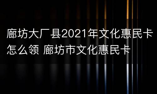 廊坊大厂县2021年文化惠民卡怎么领 廊坊市文化惠民卡