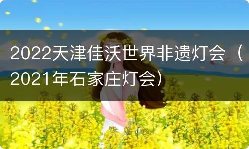 2022天津佳沃世界非遗灯会（2021年石家庄灯会）