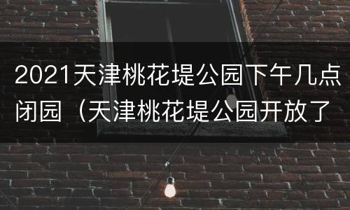 2021天津桃花堤公园下午几点闭园（天津桃花堤公园开放了吗）