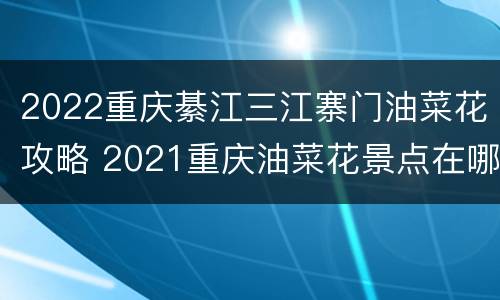 2022重庆綦江三江寨门油菜花攻略 2021重庆油菜花景点在哪里