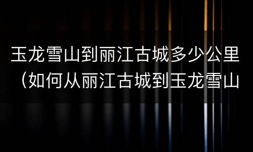 玉龙雪山到丽江古城多少公里（如何从丽江古城到玉龙雪山）
