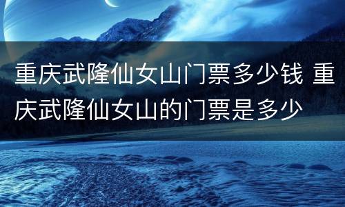 重庆武隆仙女山门票多少钱 重庆武隆仙女山的门票是多少
