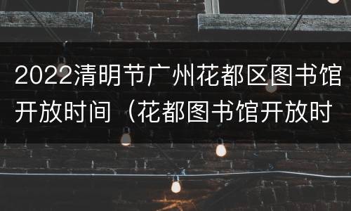2022清明节广州花都区图书馆开放时间（花都图书馆开放时间表）
