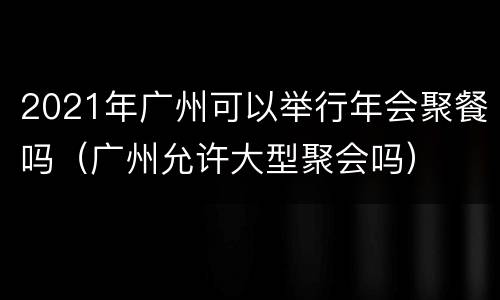 2021年广州可以举行年会聚餐吗（广州允许大型聚会吗）