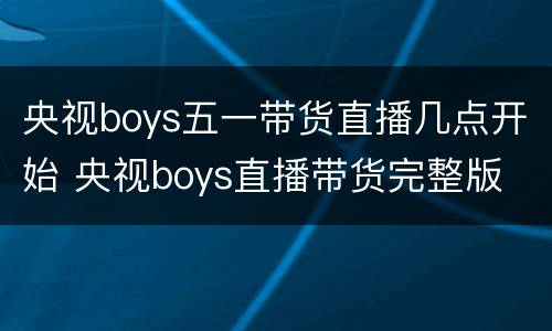 央视boys五一带货直播几点开始 央视boys直播带货完整版