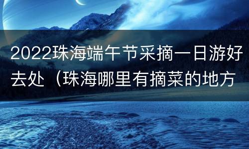 2022珠海端午节采摘一日游好去处（珠海哪里有摘菜的地方）