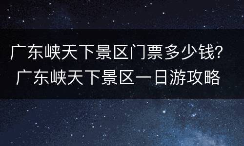 广东峡天下景区门票多少钱？ 广东峡天下景区一日游攻略