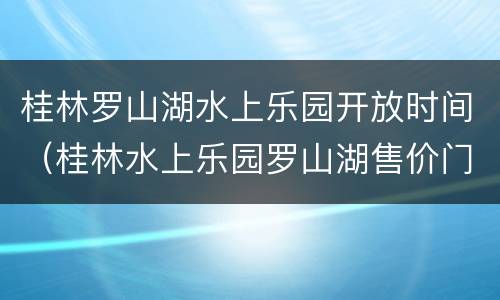 桂林罗山湖水上乐园开放时间（桂林水上乐园罗山湖售价门票多少钱）