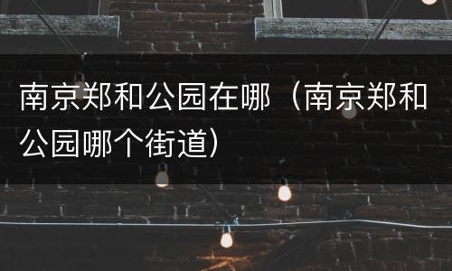 南京郑和公园在哪（南京郑和公园哪个街道）