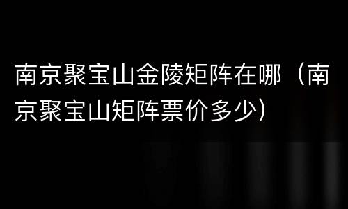 南京聚宝山金陵矩阵在哪（南京聚宝山矩阵票价多少）