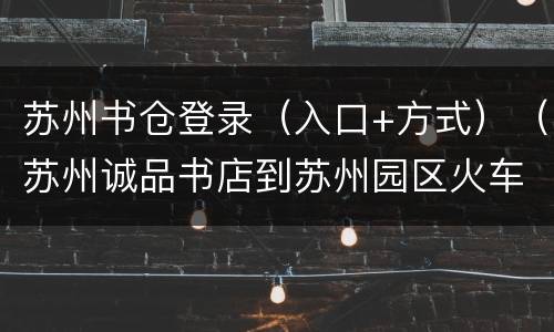 苏州书仓登录（入口+方式）（苏州诚品书店到苏州园区火车站）