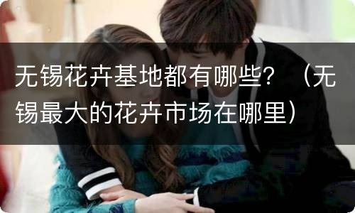 无锡花卉基地都有哪些？（无锡最大的花卉市场在哪里）