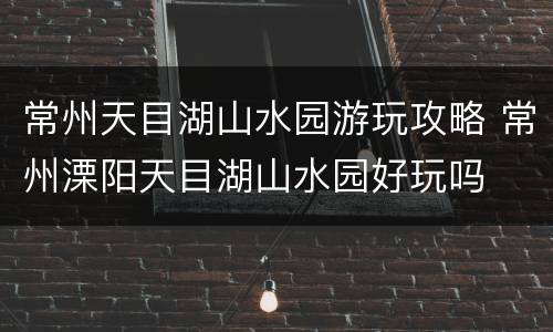 常州天目湖山水园游玩攻略 常州溧阳天目湖山水园好玩吗