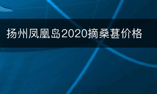 扬州凤凰岛2020摘桑葚价格