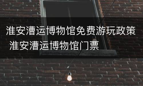 淮安漕运博物馆免费游玩政策 淮安漕运博物馆门票
