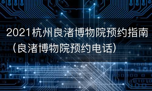 2021杭州良渚博物院预约指南（良渚博物院预约电话）