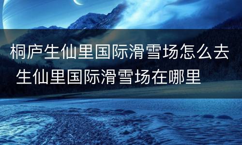 桐庐生仙里国际滑雪场怎么去 生仙里国际滑雪场在哪里