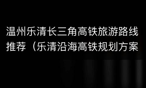 温州乐清长三角高铁旅游路线推荐（乐清沿海高铁规划方案）