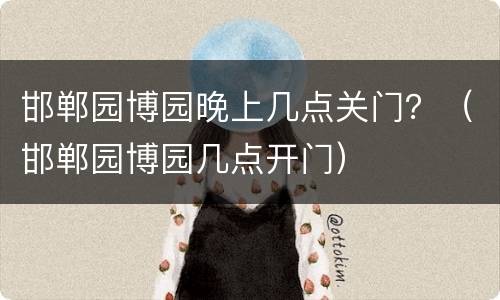 邯郸园博园晚上几点关门？（邯郸园博园几点开门）