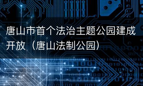 唐山市首个法治主题公园建成开放（唐山法制公园）