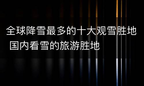 全球降雪最多的十大观雪胜地 国内看雪的旅游胜地